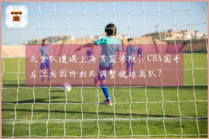 北京队遭遇上海男篮惨败！CBA国手后卫或因许利民调整被迫离队？
