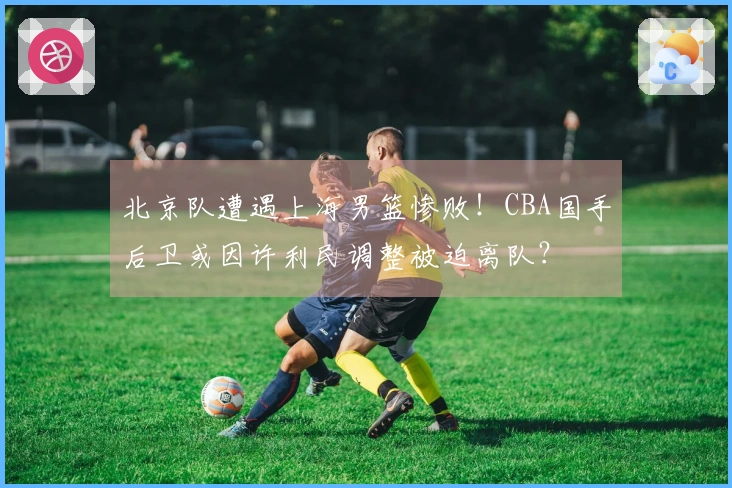 北京队遭遇上海男篮惨败！CBA国手后卫或因许利民调整被迫离队？