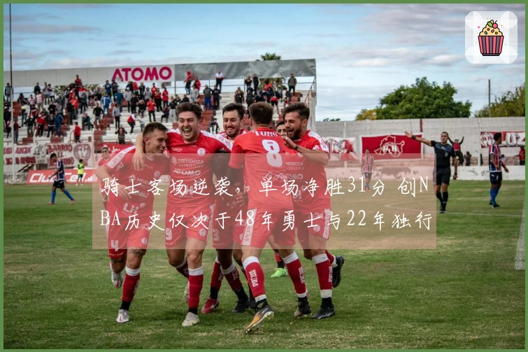 骑士客场逆袭，单场净胜31分 创NBA历史仅次于48年勇士与22年独行侠
